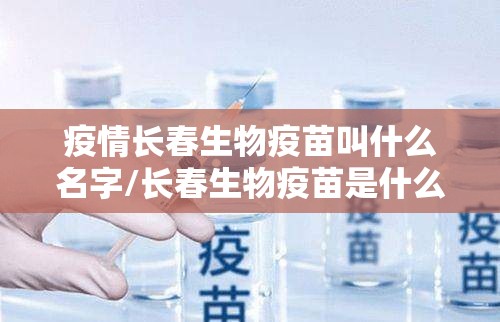 疫情长春生物疫苗叫什么名字/长春生物疫苗是什么名字