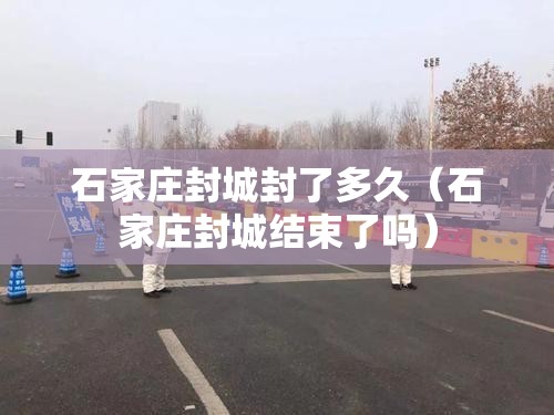 石家庄封城封了多久（石家庄封城结束了吗）
