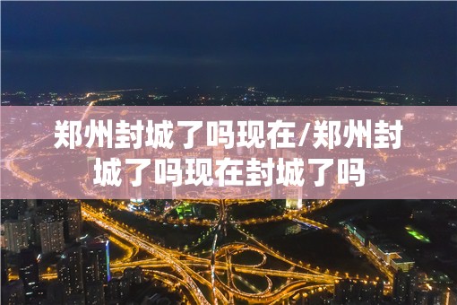 郑州封城了吗现在/郑州封城了吗现在封城了吗