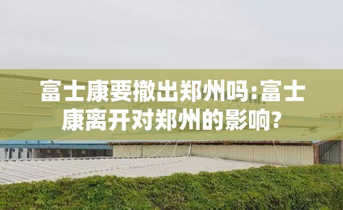 富士康要撤出郑州吗:富士康离开对郑州的影响?