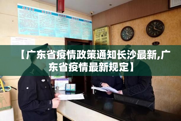 【广东省疫情政策通知长沙最新,广东省疫情最新规定】
