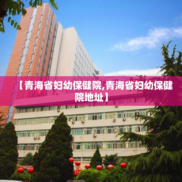 【青海省妇幼保健院,青海省妇幼保健院地址】