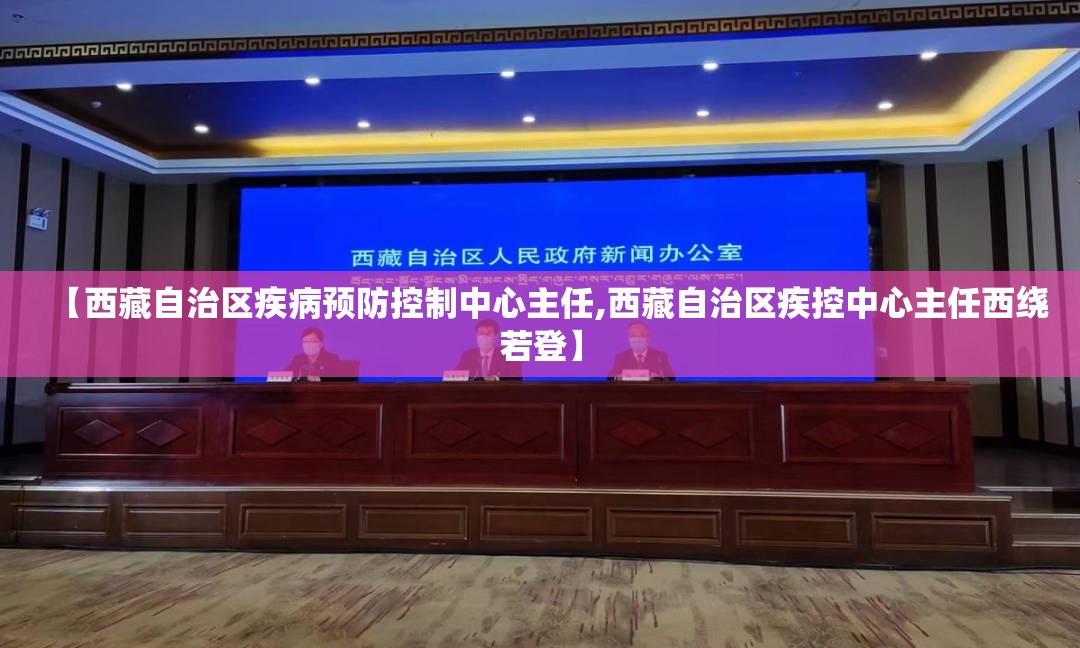 【西藏自治区疾病预防控制中心主任,西藏自治区疾控中心主任西绕若登】