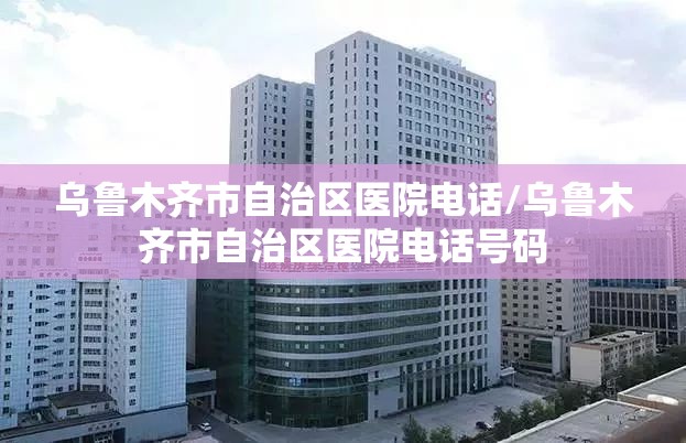 乌鲁木齐市自治区医院电话/乌鲁木齐市自治区医院电话号码