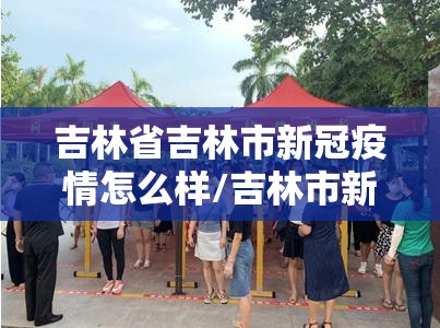 吉林省吉林市新冠疫情怎么样/吉林市新冠肺炎疫情