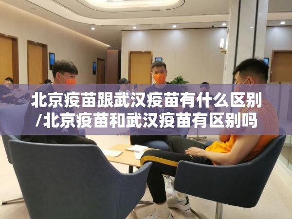 北京疫苗跟武汉疫苗有什么区别/北京疫苗和武汉疫苗有区别吗
