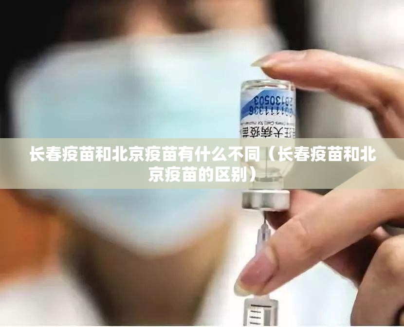 长春疫苗和北京疫苗有什么不同（长春疫苗和北京疫苗的区别）