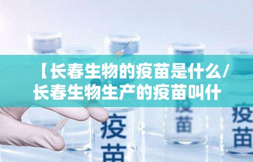 【长春生物的疫苗是什么/长春生物生产的疫苗叫什么名字】