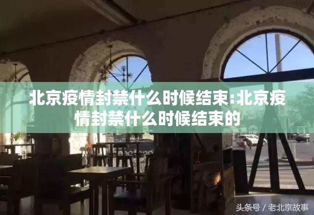 北京疫情封禁什么时候结束:北京疫情封禁什么时候结束的
