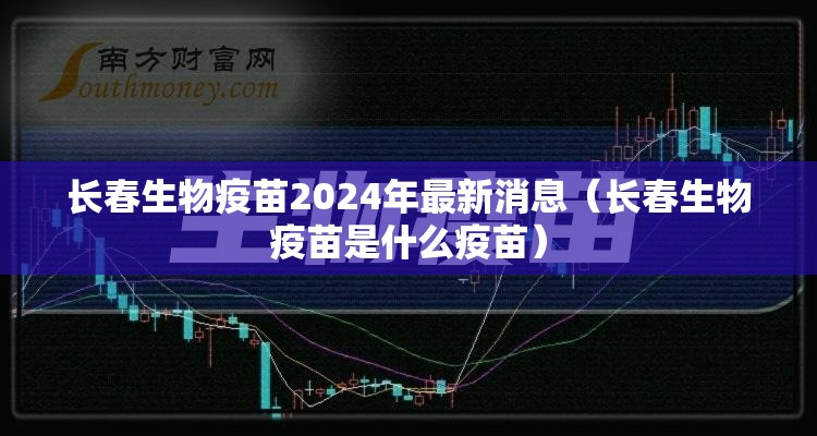 长春生物疫苗2024年最新消息（长春生物疫苗是什么疫苗）