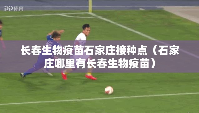 长春生物疫苗石家庄接种点（石家庄哪里有长春生物疫苗）