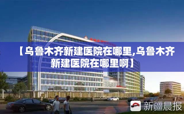 【乌鲁木齐新建医院在哪里,乌鲁木齐新建医院在哪里啊】