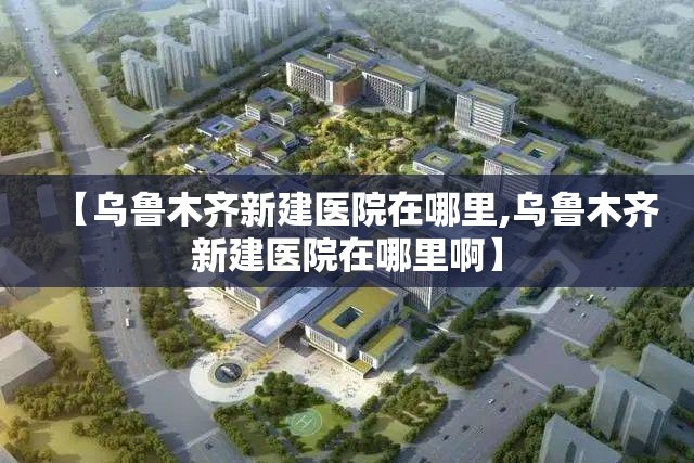 【乌鲁木齐新建医院在哪里,乌鲁木齐新建医院在哪里啊】
