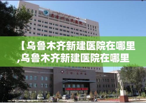【乌鲁木齐新建医院在哪里,乌鲁木齐新建医院在哪里啊】
