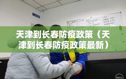 天津到长春防疫政策（天津到长春防疫政策最新）