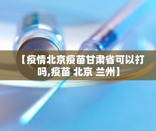 【疫情北京疫苗甘肃省可以打吗,疫苗 北京 兰州】