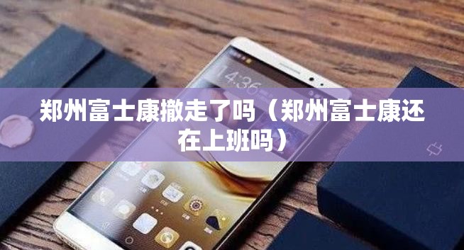 郑州富士康撤走了吗（郑州富士康还在上班吗）