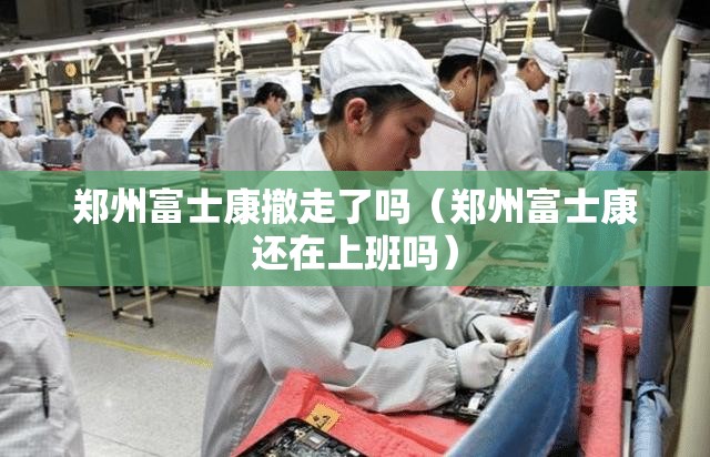 郑州富士康撤走了吗（郑州富士康还在上班吗）
