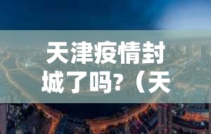 天津疫情封城了吗?（天津疫情封城了吗现在）