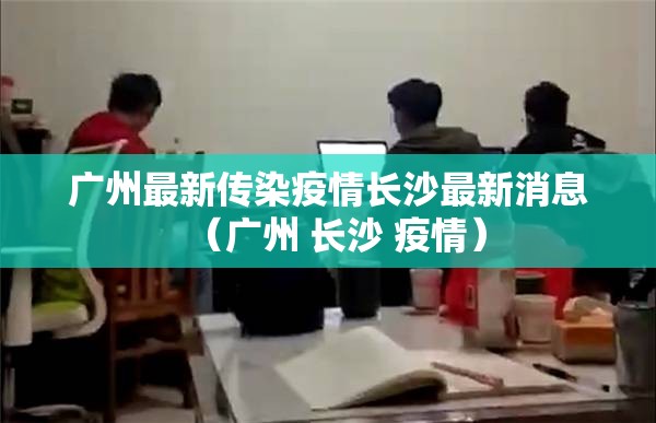 广州最新传染疫情长沙最新消息（广州 长沙 疫情）