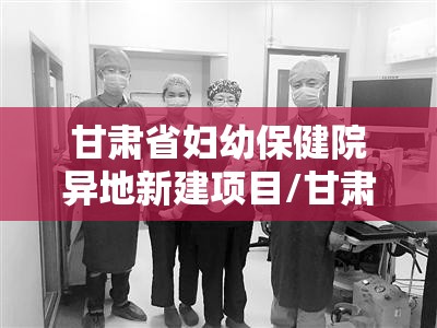 甘肃省妇幼保健院异地新建项目/甘肃省妇幼保健院扩建