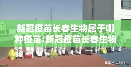 新冠疫苗长春生物属于哪种疫苗:新冠疫苗长春生物属于什么疫苗