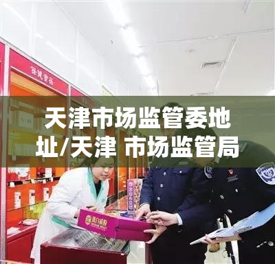 天津市场监管委地址/天津 市场监管局