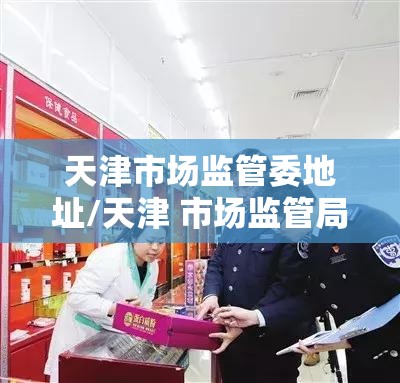 天津市场监管委地址/天津 市场监管局