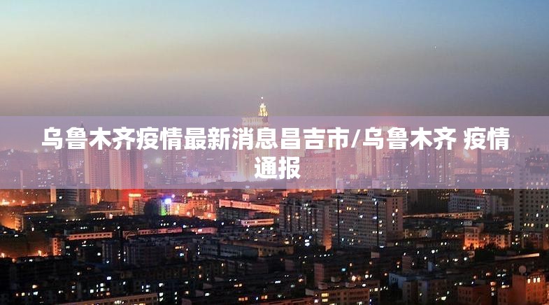 乌鲁木齐疫情最新消息昌吉市/乌鲁木齐 疫情 通报