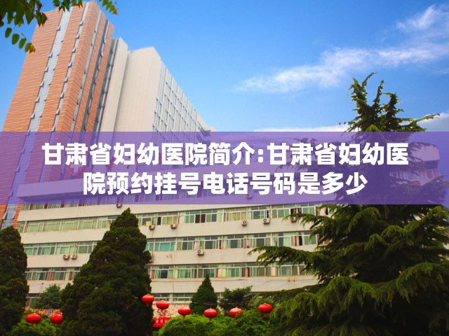 甘肃省妇幼医院简介:甘肃省妇幼医院预约挂号电话号码是多少