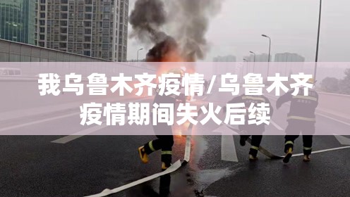 我乌鲁木齐疫情/乌鲁木齐疫情期间失火后续