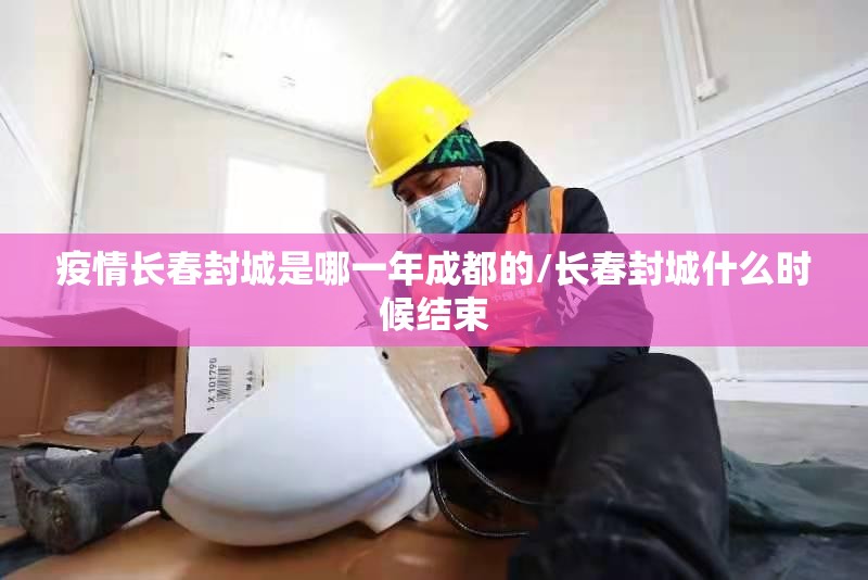 疫情长春封城是哪一年成都的/长春封城什么时候结束