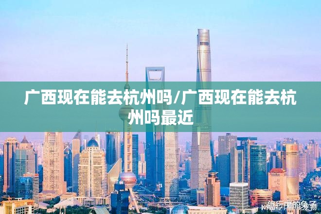 广西现在能去杭州吗/广西现在能去杭州吗最近