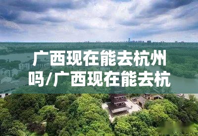 广西现在能去杭州吗/广西现在能去杭州吗最近