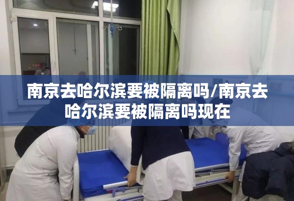 南京去哈尔滨要被隔离吗/南京去哈尔滨要被隔离吗现在