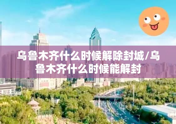乌鲁木齐什么时候解除封城/乌鲁木齐什么时候能解封