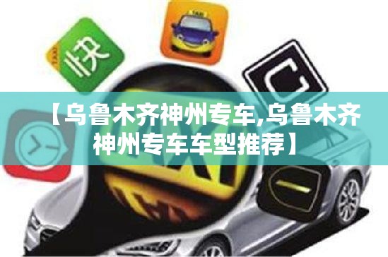 【乌鲁木齐神州专车,乌鲁木齐神州专车车型推荐】