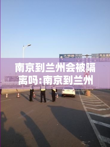 南京到兰州会被隔离吗:南京到兰州会被隔离吗最新消息