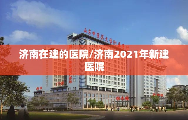 济南在建的医院/济南2021年新建医院