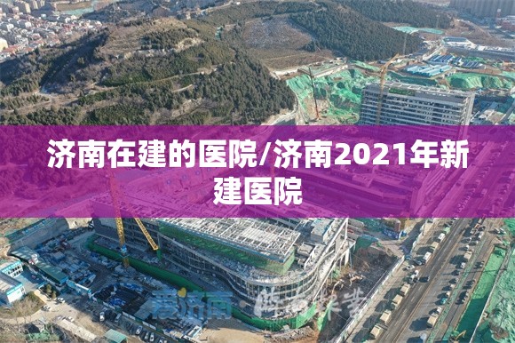 济南在建的医院/济南2021年新建医院