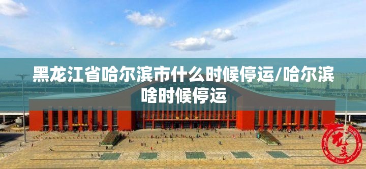 黑龙江省哈尔滨市什么时候停运/哈尔滨啥时候停运