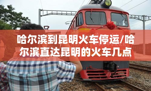 哈尔滨到昆明火车停运/哈尔滨直达昆明的火车几点钟发车