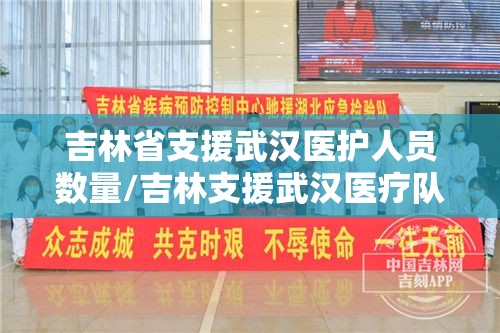 吉林省支援武汉医护人员数量/吉林支援武汉医疗队共计多少人