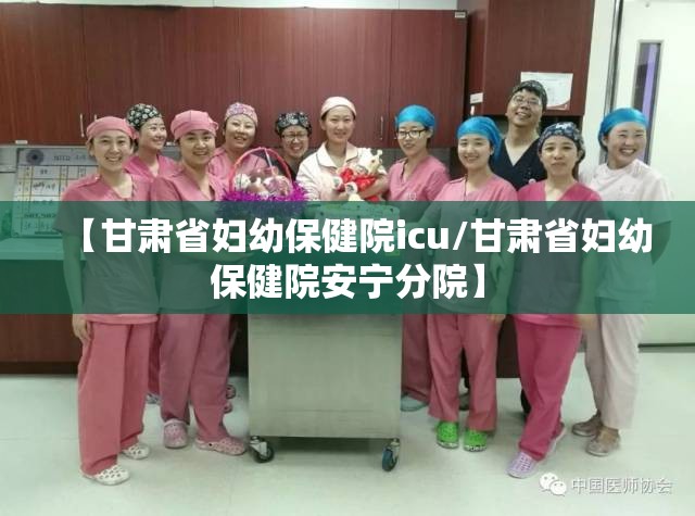 【甘肃省妇幼保健院icu/甘肃省妇幼保健院安宁分院】