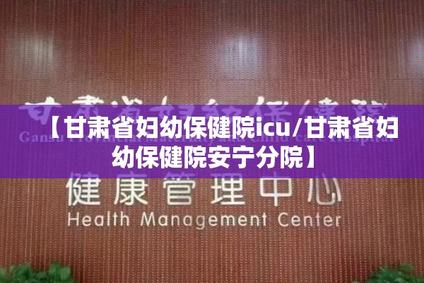 【甘肃省妇幼保健院icu/甘肃省妇幼保健院安宁分院】