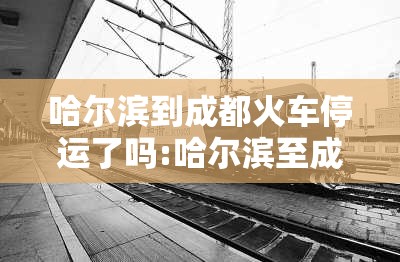 哈尔滨到成都火车停运了吗:哈尔滨至成都的火车途经哪些城市
