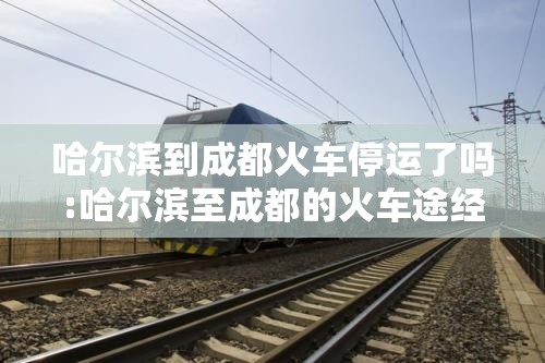 哈尔滨到成都火车停运了吗:哈尔滨至成都的火车途经哪些城市