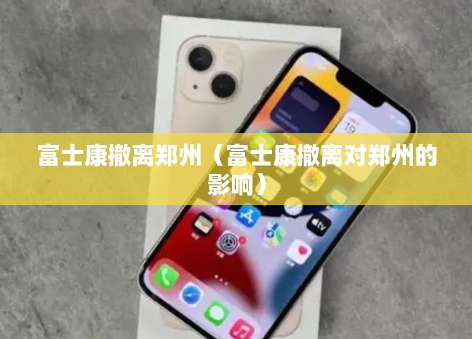 富士康撤离郑州（富士康撤离对郑州的影响）