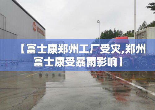 【富士康郑州工厂受灾,郑州富士康受暴雨影响】