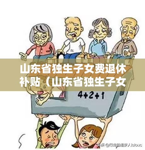 山东省独生子女费退休补贴（山东省独生子女费退休发放新规定）